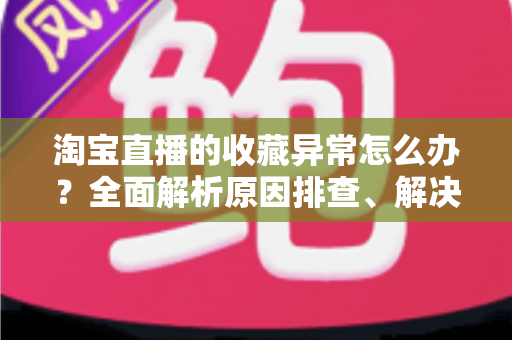 淘宝直播的收藏异常怎么办？全面解析原因排查、解决方法与预防技巧的实用指南
