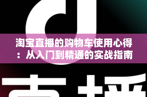 淘宝直播的购物车使用心得：从入门到精通的实战指南，让你边看边买更省心