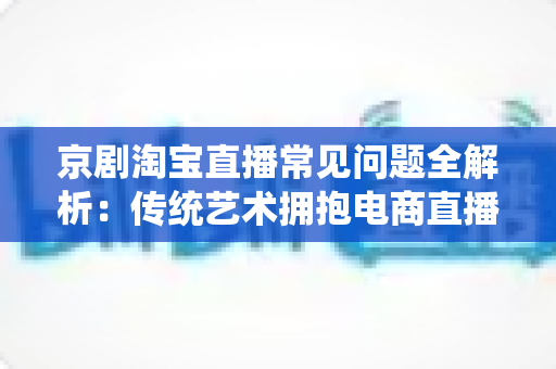 京剧淘宝直播常见问题全解析：传统艺术拥抱电商直播的实用指南