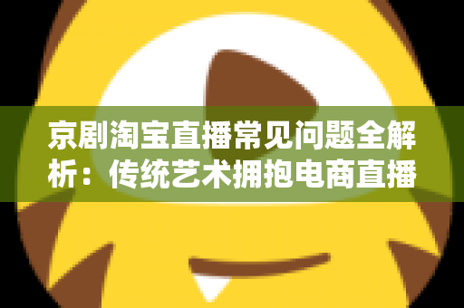 京剧淘宝直播常见问题全解析：传统艺术拥抱电商直播的实用指南