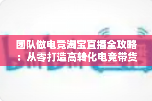 团队做电竞淘宝直播全攻略:从零打造高转化电竞带货直播间 团队做电竞淘宝直播全攻略:从零打造高转化电竞带货直播间