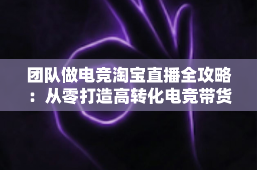 团队做电竞淘宝直播全攻略:从零打造高转化电竞带货直播间 团队做电竞淘宝直播全攻略:从零打造高转化电竞带货直播间