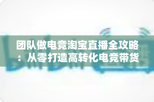 团队做电竞淘宝直播全攻略:从零打造高转化电竞带货直播间 团队做电竞淘宝直播全攻略:从零打造高转化电竞带货直播间