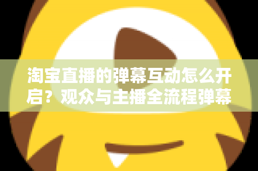 淘宝直播的弹幕互动怎么开启？观众与主播全流程弹幕开启教程及互动运营实用指南