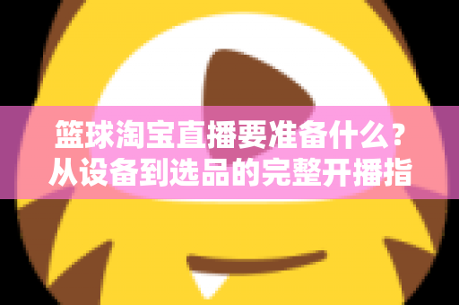 篮球淘宝直播要准备什么？从设备到选品的完整开播指南，助你快速打造高转化篮球直播间