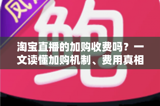 淘宝直播的加购收费吗？一文读懂加购机制、费用真相与运营提升技巧