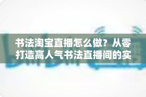 书法淘宝直播怎么做?从零打造高人气书法直播间的实战指南 书法淘宝直播怎么做?从零打造高人气书法直播间的实战指南