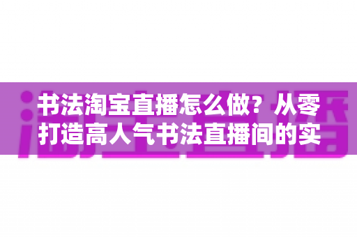 书法淘宝直播怎么做?从零打造高人气书法直播间的实战指南 书法淘宝直播怎么做?从零打造高人气书法直播间的实战指南