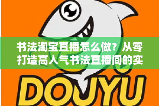 书法淘宝直播怎么做?从零打造高人气书法直播间的实战指南 书法淘宝直播怎么做?从零打造高人气书法直播间的实战指南