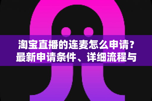 淘宝直播的连麦怎么申请?最新申请条件、详细流程与实用技巧全攻略 淘宝直播的连麦怎么申请?最新申请条件、详细流程与实用技巧全攻略