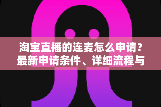 淘宝直播的连麦怎么申请?最新申请条件、详细流程与实用技巧全攻略 淘宝直播的连麦怎么申请?最新申请条件、详细流程与实用技巧全攻略