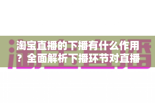 淘宝直播的下播有什么作用？全面解析下播环节对直播间流量、权重与粉丝运营的重要影响
