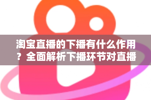淘宝直播的下播有什么作用？全面解析下播环节对直播间流量、权重与粉丝运营的重要影响