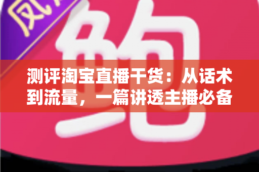 测评淘宝直播干货：从话术到流量，一篇讲透主播必备的实战指南