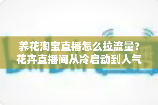 养花淘宝直播怎么拉流量?花卉直播间从冷启动到人气爆棚的全套引流实战指南 养花淘宝直播怎么拉流量?花卉直播间从冷启动到人气爆棚的全套引流实战指南