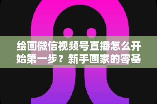 绘画微信视频号直播怎么开始第一步？新手画家的零基础开播全攻略