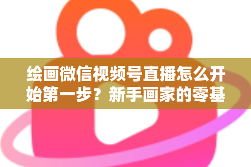 绘画微信视频号直播怎么开始第一步？新手画家的零基础开播全攻略