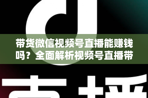 带货微信视频号直播能赚钱吗？全面解析视频号直播带货的赚钱机会、变现模式与实战策略
