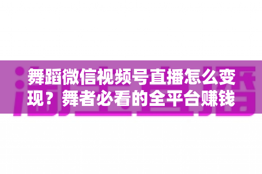 舞蹈微信视频号直播怎么变现？舞者必看的全平台赚钱攻略与实战技巧