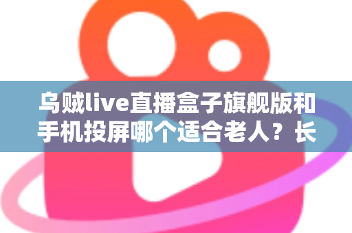 乌贼live直播盒子旗舰版和手机投屏哪个适合老人？长辈居家观影方案全面对比指南