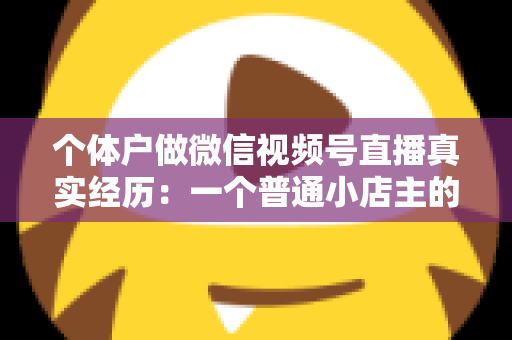 个体户做微信视频号直播真实经历：一个普通小店主的三个月实战全记录与避坑指南