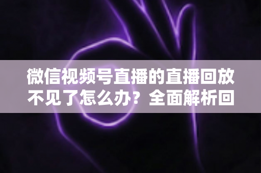 微信视频号直播的直播回放不见了怎么办？全面解析回放丢失原因与找回方法