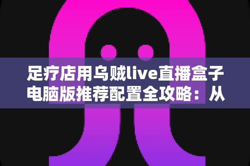 足疗店用乌贼live直播盒子电脑版推荐配置全攻略：从入门到高端的门店直播装机方案一网打尽