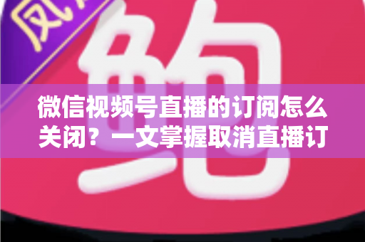 微信视频号直播的订阅怎么关闭？一文掌握取消直播订阅与开播提醒的完整实用教程