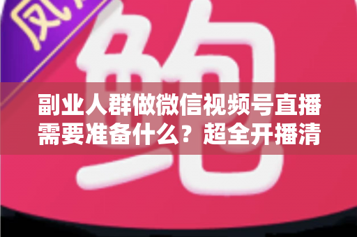 副业人群做微信视频号直播需要准备什么？超全开播清单与实战避坑指南