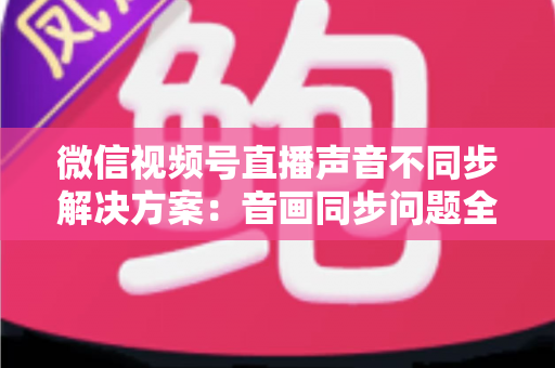 微信视频号直播声音不同步解决方案:音画同步问题全解析与实用修复指南 微信视频号直播声音不同步解决方案:音画同步问题全解析与实用修复指南