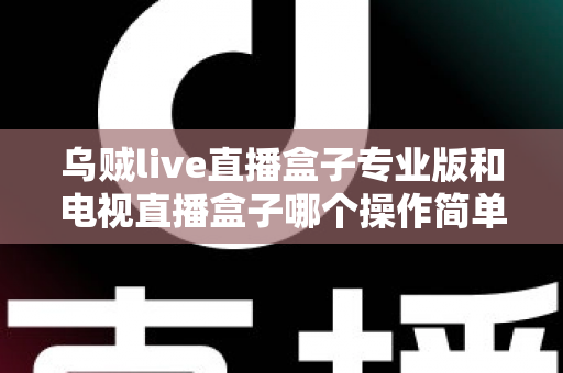 乌贼live直播盒子专业版和电视直播盒子哪个操作简单？新手必读的全面对比与选购指南