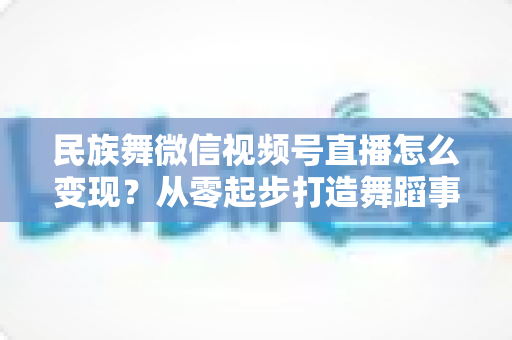 民族舞微信视频号直播怎么变现？从零起步打造舞蹈事业收入增长全攻略
