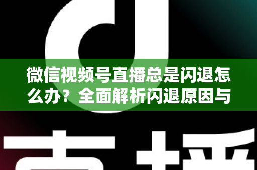 微信视频号直播总是闪退怎么办？全面解析闪退原因与高效解决指南