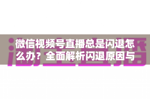 微信视频号直播总是闪退怎么办？全面解析闪退原因与高效解决指南
