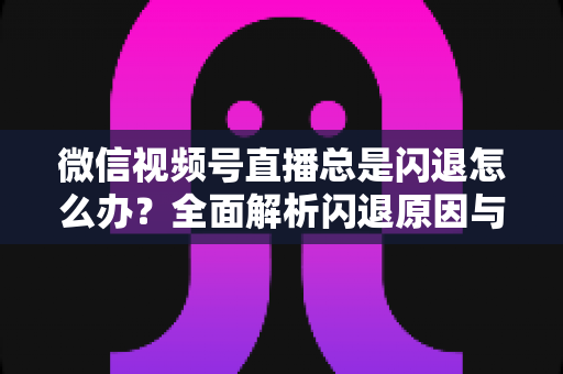 微信视频号直播总是闪退怎么办？全面解析闪退原因与高效解决指南