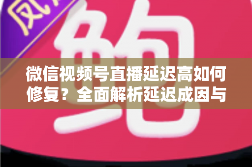 微信视频号直播延迟高如何修复？全面解析延迟成因与高效解决方案指南
