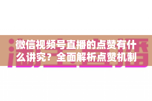 微信视频号直播的点赞有什么讲究？全面解析点赞机制、互动技巧与运营策略