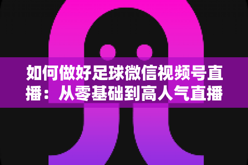 如何做好足球微信视频号直播：从零基础到高人气直播间的全流程实战指南