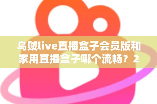 乌贼live直播盒子会员版和家用直播盒子哪个流畅？2024最全流畅度对比评测与选购指南
