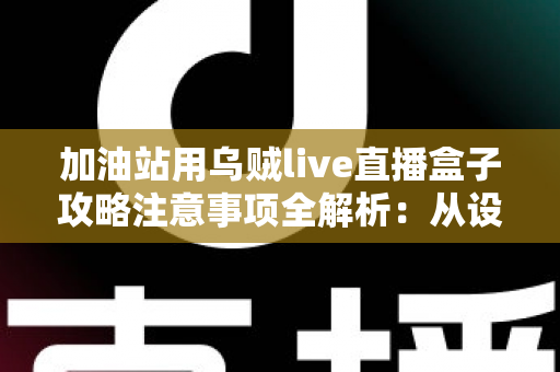 加油站用乌贼live直播盒子攻略注意事项全解析：从设备安装到安全合规的实战指南