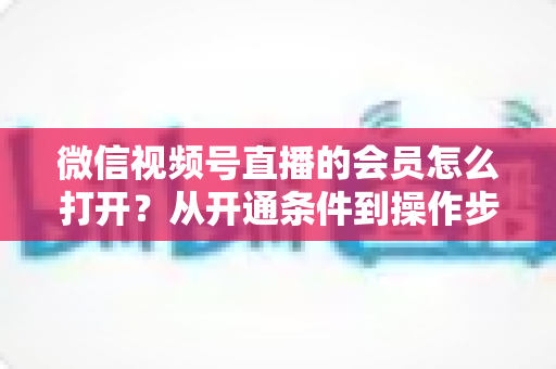 微信视频号直播的会员怎么打开？从开通条件到操作步骤的超全实战指南