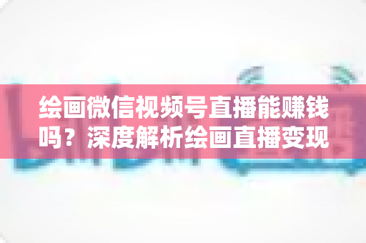 绘画微信视频号直播能赚钱吗?深度解析绘画直播变现渠道与真实收入前景 绘画微信视频号直播能赚钱吗?深度解析绘画直播变现渠道与真实收入前景