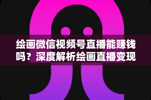 绘画微信视频号直播能赚钱吗？深度解析绘画直播变现渠道与真实收入前景
