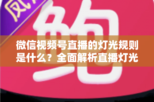微信视频号直播的灯光规则是什么？全面解析直播灯光规范与实操布光指南