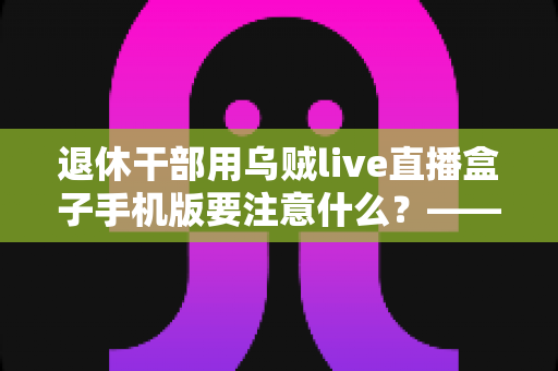退休干部用乌贼live直播盒子手机版要注意什么？——退休人群安全观看直播的全方位实用指南