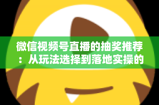 微信视频号直播的抽奖推荐：从玩法选择到落地实操的高转化全攻略