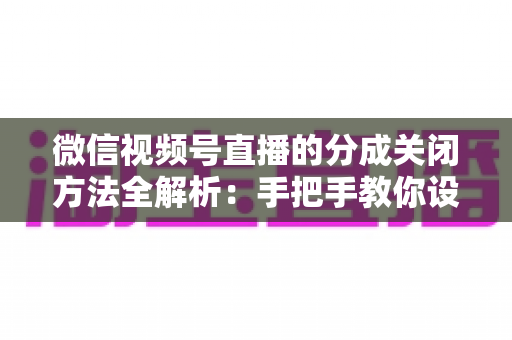 微信视频号直播的分成关闭方法全解析：手把手教你设置步骤与避坑指南
