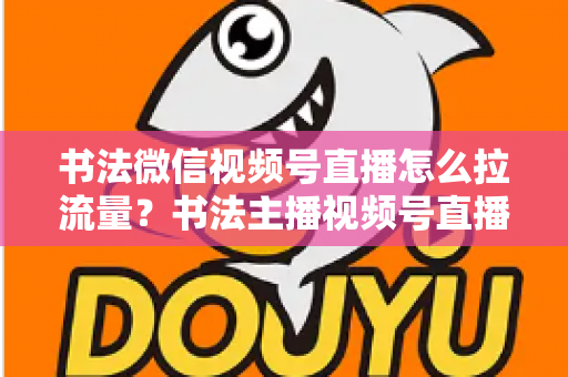 书法微信视频号直播怎么拉流量？书法主播视频号直播引流涨粉全攻略