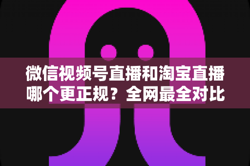 微信视频号直播和淘宝直播哪个更正规?全网最全对比解析助你放心选择 微信视频号直播和淘宝直播哪个更正规?全网最全对比解析助你放心选择