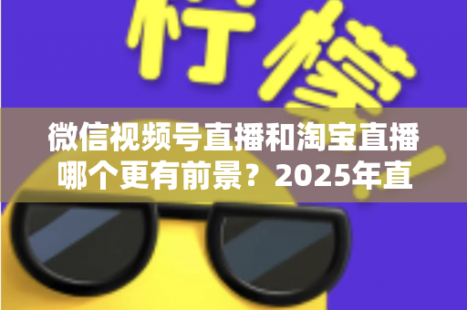 微信视频号直播和淘宝直播哪个更有前景？2025年直播电商平台深度对比与创业选型指南